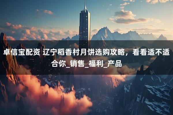 卓信宝配资 辽宁稻香村月饼选购攻略，看看适不适合你_销售_福利_产品